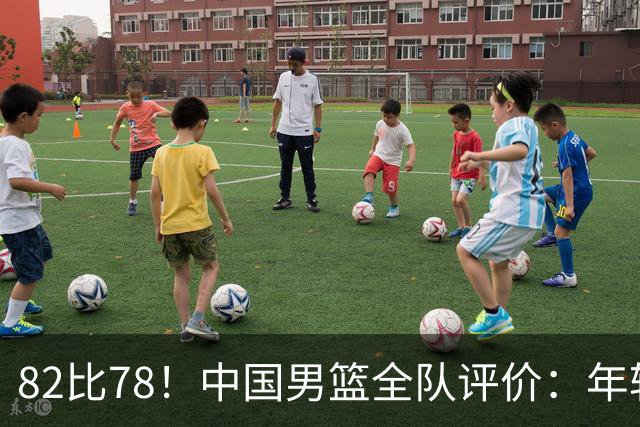 82比78！中国男篮全队评价：年轻球员敢打敢拼，主教练用人灵活！